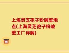 上海灵芝孢子粉破壁地点(上海灵芝孢子粉破壁工厂详解)