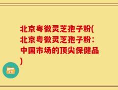 北京粤微灵芝孢子粉(北京粤微灵芝孢子粉：中国市场的顶尖保健品)