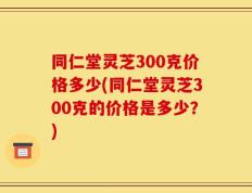 同仁堂灵芝300克价格多少(同仁堂灵芝300克的价格是多少？)