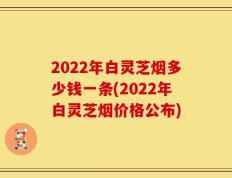 2022年白灵芝烟多少钱一条(2022年白灵芝烟价格公布)