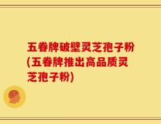 五眷牌破壁灵芝孢子粉(五眷牌推出高品质灵芝孢子粉)