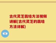 古代灵芝栽培方法视频讲解(古代灵芝的栽培方法详解)