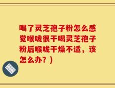 喝了灵芝孢子粉怎么感觉喉咙很干喝灵芝孢子粉后喉咙干燥不适，该怎么办？)