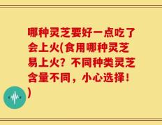 哪种灵芝要好一点吃了会上火(食用哪种灵芝易上火？不同种类灵芝含量不同，小心选择！)