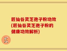 匠仙谷灵芝孢子粉功效(匠仙谷灵芝孢子粉的健康功效解析)