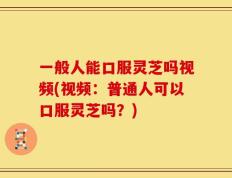 一般人能口服灵芝吗视频(视频：普通人可以口服灵芝吗？)