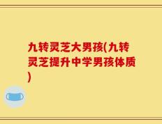 九转灵芝大男孩(九转灵芝提升中学男孩体质)