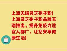 上海天瑞灵芝孢子粉(上海灵芝孢子粉品牌天瑞推出，提升免疫力适宜人群广，让您安享健康生活)