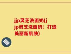 jjp灵芝洗面奶(jjp灵芝洗面奶：打造美丽新肌肤)