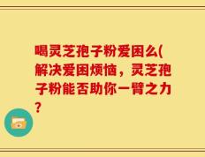 喝灵芝孢子粉爱困么(解决爱困烦恼，灵芝孢子粉能否助你一臂之力？