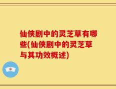 仙侠剧中的灵芝草有哪些(仙侠剧中的灵芝草与其功效概述)