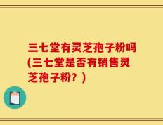 三七堂有灵芝孢子粉吗(三七堂是否有销售灵芝孢子粉？)