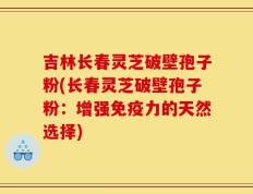 吉林长春灵芝破壁孢子粉(长春灵芝破壁孢子粉：增强免疫力的天然选择)