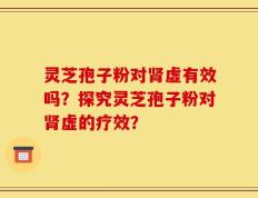 灵芝孢子粉对肾虚有效吗？探究灵芝孢子粉对肾虚的疗效？