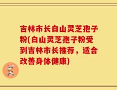 吉林市长白山灵芝孢子粉(白山灵芝孢子粉受到吉林市长推荐，适合改善身体健康)