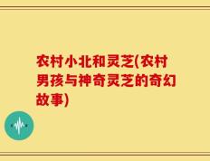 农村小北和灵芝(农村男孩与神奇灵芝的奇幻故事)