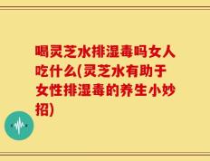 喝灵芝水排湿毒吗女人吃什么(灵芝水有助于女性排湿毒的养生小妙招)