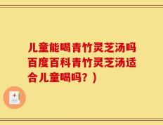 儿童能喝青竹灵芝汤吗百度百科青竹灵芝汤适合儿童喝吗？)