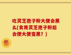 吃灵芝孢子粉大便会黑么(食用灵芝孢子粉后会使大便变黑？)