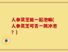 人参灵芝能一起泡嘛(人参灵芝可否一同冲泡？)