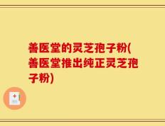善医堂的灵芝孢子粉(善医堂推出纯正灵芝孢子粉)