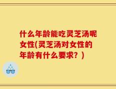 什么年龄能吃灵芝汤呢女性(灵芝汤对女性的年龄有什么要求？)