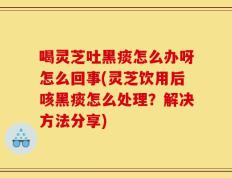 喝灵芝吐黑痰怎么办呀怎么回事(灵芝饮用后咳黑痰怎么处理？解决方法分享)