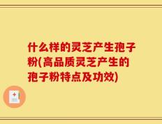 什么样的灵芝产生孢子粉(高品质灵芝产生的孢子粉特点及功效)