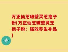 万正仙芝破壁灵芝孢子粉(万正仙芝破壁灵芝孢子粉：强效养生补品)