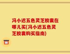 冯小迟五色灵芝胶囊在哪儿买(冯小迟五色灵芝胶囊购买指南)