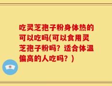 吃灵芝孢子粉身体热的可以吃吗(可以食用灵芝孢子粉吗？适合体温偏高的人吃吗？)