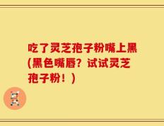 吃了灵芝孢子粉嘴上黑(黑色嘴唇？试试灵芝孢子粉！)