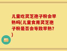 儿童吃灵芝孢子粉会早熟吗(儿童食用灵芝孢子粉是否会导致早熟？)