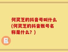何灵芝的抖音号叫什么(何灵芝的抖音账号名称是什么？)
