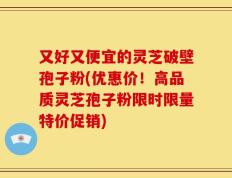 又好又便宜的灵芝破壁孢子粉(优惠价！高品质灵芝孢子粉限时限量特价促销)