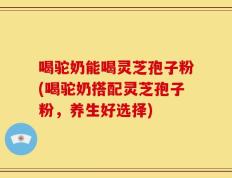 喝驼奶能喝灵芝孢子粉(喝驼奶搭配灵芝孢子粉，养生好选择)