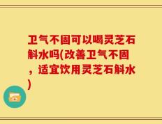 卫气不固可以喝灵芝石斛水吗(改善卫气不固，适宜饮用灵芝石斛水)