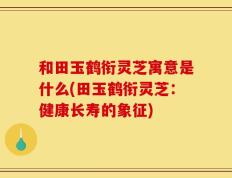 和田玉鹤衔灵芝寓意是什么(田玉鹤衔灵芝：健康长寿的象征)