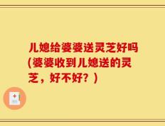 儿媳给婆婆送灵芝好吗(婆婆收到儿媳送的灵芝，好不好？)
