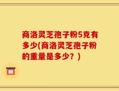 商洛灵芝孢子粉5克有多少(商洛灵芝孢子粉的重量是多少？)
