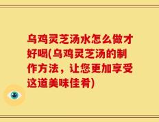 乌鸡灵芝汤水怎么做才好喝(乌鸡灵芝汤的制作方法，让您更加享受这道美味佳肴)