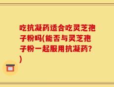 吃抗凝药适合吃灵芝孢子粉吗(能否与灵芝孢子粉一起服用抗凝药？)