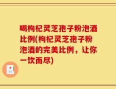 喝枸杞灵芝孢子粉泡酒比例(枸杞灵芝孢子粉泡酒的完美比例，让你一饮而尽)