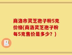 商洛市灵芝孢子粉5克价格(商洛灵芝孢子粉每5克售价是多少？)