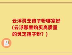 云浮灵芝孢子粉哪家好(云浮那里购买高质量的灵芝孢子粉？)