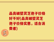 品高破壁灵芝孢子价格好不好(品高破壁灵芝孢子价格实惠，适合消费者)