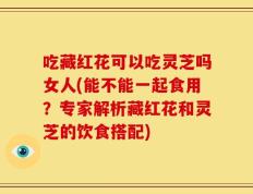 吃藏红花可以吃灵芝吗女人(能不能一起食用？专家解析藏红花和灵芝的饮食搭配)