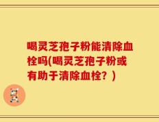 喝灵芝孢子粉能清除血栓吗(喝灵芝孢子粉或有助于清除血栓？)