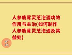 人参鹿茸灵芝泡酒功效作用与主治(如何制作人参鹿茸灵芝泡酒及其益处)