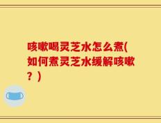 咳嗽喝灵芝水怎么煮(如何煮灵芝水缓解咳嗽？)